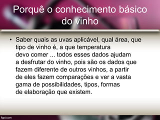 Porquê o conhecimento básico
do vinho
• Saber quais as uvas aplicável, qual área, que
tipo de vinho é, a que temperatura
devo comer ... todos esses dados ajudam
a desfrutar do vinho, pois são os dados que
fazem diferente de outros vinhos, a partir
de eles fazem comparações e ver a vasta
gama de possibilidades, tipos, formas
de elaboração que existem.
 