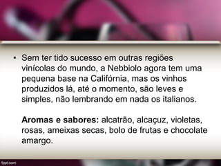 • Sem ter tido sucesso em outras regiões
vinícolas do mundo, a Nebbiolo agora tem uma
pequena base na Califórnia, mas os vinhos
produzidos lá, até o momento, são leves e
simples, não lembrando em nada os italianos.
Aromas e sabores: alcatrão, alcaçuz, violetas,
rosas, ameixas secas, bolo de frutas e chocolate
amargo.
 