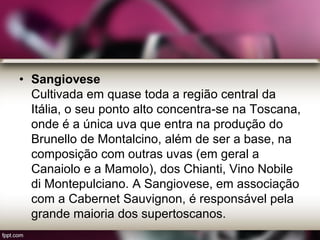 • Sangiovese
Cultivada em quase toda a região central da
Itália, o seu ponto alto concentra-se na Toscana,
onde é a única uva que entra na produção do
Brunello de Montalcino, além de ser a base, na
composição com outras uvas (em geral a
Canaiolo e a Mamolo), dos Chianti, Vino Nobile
di Montepulciano. A Sangiovese, em associação
com a Cabernet Sauvignon, é responsável pela
grande maioria dos supertoscanos.
 