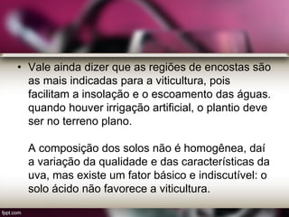 • Vale ainda dizer que as regiões de encostas são
as mais indicadas para a viticultura, pois
facilitam a insolação e o escoamento das águas.
quando houver irrigação artificial, o plantio deve
ser no terreno plano.
A composição dos solos não é homogênea, daí
a variação da qualidade e das características da
uva, mas existe um fator básico e indiscutível: o
solo ácido não favorece a viticultura.
 