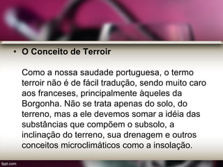 • O Conceito de Terroir
Como a nossa saudade portuguesa, o termo
terroir não é de fácil tradução, sendo muito caro
aos franceses, principalmente àqueles da
Borgonha. Não se trata apenas do solo, do
terreno, mas a ele devemos somar a idéia das
substâncias que compõem o subsolo, a
inclinação do terreno, sua drenagem e outros
conceitos microclimáticos como a insolação.
 