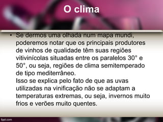 O clima
• Se dermos uma olhada num mapa mundi,
poderemos notar que os principais produtores
de vinhos de qualidade têm suas regiões
vitivinícolas situadas entre os paralelos 30° e
50°, ou seja, regiões de clima semitemperado
de tipo mediterrâneo.
Isso se explica pelo fato de que as uvas
utilizadas na vinificação não se adaptam a
temperaturas extremas, ou seja, invernos muito
frios e verões muito quentes.
 