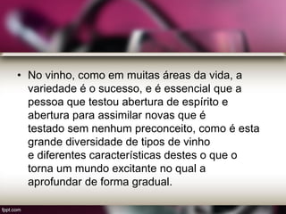 • No vinho, como em muitas áreas da vida, a
variedade é o sucesso, e é essencial que a
pessoa que testou abertura de espírito e
abertura para assimilar novas que é
testado sem nenhum preconceito, como é esta
grande diversidade de tipos de vinho
e diferentes características destes o que o
torna um mundo excitante no qual a
aprofundar de forma gradual.
 