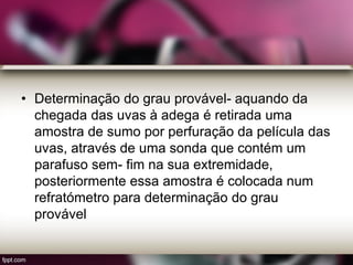 • Determinação do grau provável- aquando da
chegada das uvas à adega é retirada uma
amostra de sumo por perfuração da película das
uvas, através de uma sonda que contém um
parafuso sem- fim na sua extremidade,
posteriormente essa amostra é colocada num
refratómetro para determinação do grau
provável
 