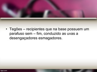 • Tegões – recipientes que na base possuem um
parafuso sem – fim, conduzido as uvas a
desengaçadores esmagadores.
 