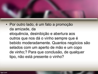 • Por outro lado, é um fato a promoção
da amizade, da
eloquência, desinibição e abertura aos
outros que nos dá o vinho sempre que é
bebido moderadamente. Quantos negócios são
selados com um aperto de mão e um copo
de vinho;? Para que conclusão, de qualquer
tipo, não está presente o vinho?
 