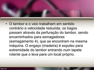 • O tambor e o veio trabalham em sentido
contrário a velocidade reduzida, os bagos
passam através da perfuração do tambor, sendo
encaminhados para esmagadores
(esmagamento 4), que se encontram na mesma
máquina. O engaço (madeira) é expulso para
extremidade do tambor entrando num tapete
rolante que o leva para um local próprio.
 