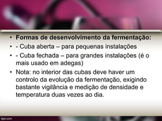 • Formas de desenvolvimento da fermentação:
• - Cuba aberta – para pequenas instalações
• - Cuba fechada – para grandes instalações (é o
mais usado em adegas)
• Nota: no interior das cubas deve haver um
controlo da evolução da fermentação, exigindo
bastante vigilância e medição de densidade e
temperatura duas vezes ao dia.
 