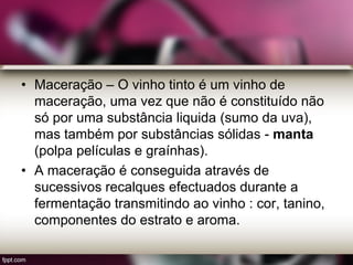 • Maceração – O vinho tinto é um vinho de
maceração, uma vez que não é constituído não
só por uma substância liquida (sumo da uva),
mas também por substâncias sólidas - manta
(polpa películas e graínhas).
• A maceração é conseguida através de
sucessivos recalques efectuados durante a
fermentação transmitindo ao vinho : cor, tanino,
componentes do estrato e aroma.
 