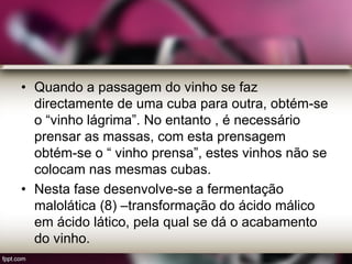 • Quando a passagem do vinho se faz
directamente de uma cuba para outra, obtém-se
o “vinho lágrima”. No entanto , é necessário
prensar as massas, com esta prensagem
obtém-se o “ vinho prensa”, estes vinhos não se
colocam nas mesmas cubas.
• Nesta fase desenvolve-se a fermentação
malolática (8) –transformação do ácido málico
em ácido lático, pela qual se dá o acabamento
do vinho.
 