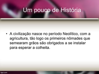 Um pouco de História
• A civilização nasce no período Neolítico, com a
agricultura, tão logo os primeiros nômades que
semearam grãos são obrigados a se instalar
para esperar a colheita.
 
