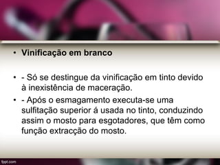 • Vinificação em branco
• - Só se destingue da vinificação em tinto devido
à inexistência de maceração.
• - Após o esmagamento executa-se uma
sulfitação superior á usada no tinto, conduzindo
assim o mosto para esgotadores, que têm como
função extracção do mosto.
 