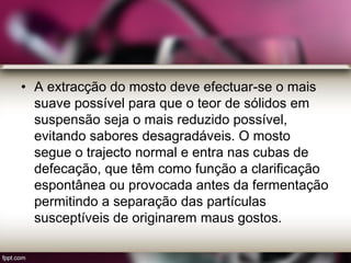 • A extracção do mosto deve efectuar-se o mais
suave possível para que o teor de sólidos em
suspensão seja o mais reduzido possível,
evitando sabores desagradáveis. O mosto
segue o trajecto normal e entra nas cubas de
defecação, que têm como função a clarificação
espontânea ou provocada antes da fermentação
permitindo a separação das partículas
susceptíveis de originarem maus gostos.
 