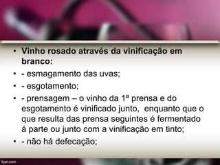 • Vinho rosado através da vinificação em
branco:
• - esmagamento das uvas;
• - esgotamento;
• - prensagem – o vinho da 1ª prensa e do
esgotamento é vinificado junto, enquanto que o
que resulta das prensa seguintes é fermentado
á parte ou junto com a vinificação em tinto;
• - não há defecação;
 