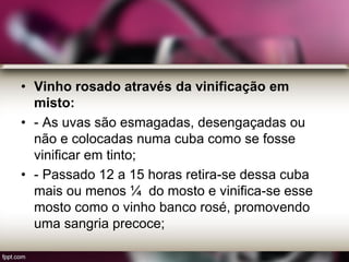 • Vinho rosado através da vinificação em
misto:
• - As uvas são esmagadas, desengaçadas ou
não e colocadas numa cuba como se fosse
vinificar em tinto;
• - Passado 12 a 15 horas retira-se dessa cuba
mais ou menos ¼ do mosto e vinifica-se esse
mosto como o vinho banco rosé, promovendo
uma sangria precoce;
 