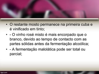 • O restante mosto permanece na primeira cuba e
é vinificado em tinto;
• - O vinho rosé misto é mais encorpado que o
branco, devido ao tempo de contacto com as
partes sólidas antes da fermentação alcoólica;
• - A fermentação malolática pode ser total ou
parcial;
 