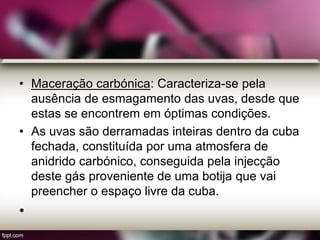 • Maceração carbónica: Caracteriza-se pela
ausência de esmagamento das uvas, desde que
estas se encontrem em óptimas condições.
• As uvas são derramadas inteiras dentro da cuba
fechada, constituída por uma atmosfera de
anidrido carbónico, conseguida pela injecção
deste gás proveniente de uma botija que vai
preencher o espaço livre da cuba.
•
 
