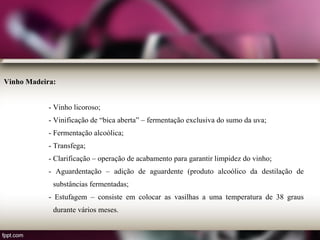 Vinho Madeira:
- Vinho licoroso;
- Vinificação de “bica aberta” – fermentação exclusiva do sumo da uva;
- Fermentação alcoólica;
- Transfega;
- Clarificação – operação de acabamento para garantir limpidez do vinho;
- Aguardentação – adição de aguardente (produto alcoólico da destilação de
substâncias fermentadas;
- Estufagem – consiste em colocar as vasilhas a uma temperatura de 38 graus
durante vários meses.
 