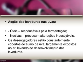 • Acção das leveduras nas uvas:
• - Úteis – responsáveis pela fermentação;
• - Nocivas – provocam alterações indesejáveis.
• Os desengaçadores estão constantemente
cobertos de sumo de uva, largamente expostos
ao ar, levando ao desenvolvimento das
leveduras.
 