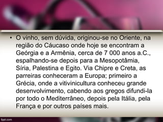 • O vinho, sem dúvida, originou-se no Oriente, na
região do Cáucaso onde hoje se encontram a
Geórgia e a Armênia, cerca de 7 000 anos a.C.,
espalhando-se depois para a Mesopotâmia,
Síria, Palestina e Egito. Via Chipre e Creta, as
parreiras conheceram a Europa; primeiro a
Grécia, onde a vitivinicultura conheceu grande
desenvolvimento, cabendo aos gregos difundi-la
por todo o Mediterrâneo, depois pela Itália, pela
França e por outros países mais.
 