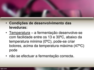 • Condições de desenvolvimento das
leveduras:
• Temperatura – a fermentação desenvolve-se
com facilidade entre os 13 e 30ºC, abaixo da
temperatura mínima (0ºC), pode-se criar
bolores, acima da temperatura máxima (47ºC)
pode
• não se efectuar a fermentação correcta.
 