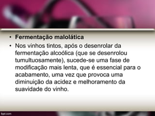 • Fermentação malolática
• Nos vinhos tintos, após o desenrolar da
fermentação alcoólica (que se desenrolou
tumultuosamente), sucede-se uma fase de
modificação mais lenta, que é essencial para o
acabamento, uma vez que provoca uma
diminuição da acidez e melhoramento da
suavidade do vinho.
 
