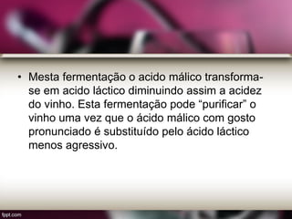 • Mesta fermentação o acido málico transforma-
se em acido láctico diminuindo assim a acidez
do vinho. Esta fermentação pode “purificar” o
vinho uma vez que o ácido málico com gosto
pronunciado é substituído pelo ácido láctico
menos agressivo.
 
