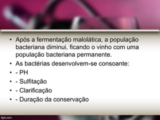 • Após a fermentação malolática, a população
bacteriana diminui, ficando o vinho com uma
população bacteriana permanente.
• As bactérias desenvolvem-se consoante:
• - PH
• - Sulfitação
• - Clarificação
• - Duração da conservação
 