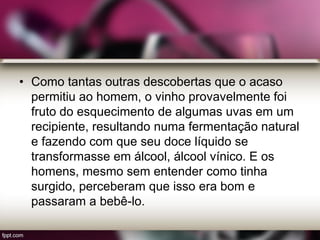 • Como tantas outras descobertas que o acaso
permitiu ao homem, o vinho provavelmente foi
fruto do esquecimento de algumas uvas em um
recipiente, resultando numa fermentação natural
e fazendo com que seu doce líquido se
transformasse em álcool, álcool vínico. E os
homens, mesmo sem entender como tinha
surgido, perceberam que isso era bom e
passaram a bebê-lo.
 