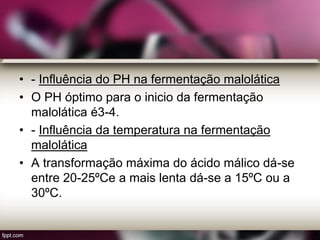 • - Influência do PH na fermentação malolática
• O PH óptimo para o inicio da fermentação
malolática é3-4.
• - Influência da temperatura na fermentação
malolática
• A transformação máxima do ácido málico dá-se
entre 20-25ºCe a mais lenta dá-se a 15ºC ou a
30ºC.
 
