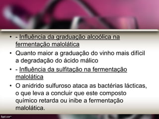 • - Influência da graduação alcoólica na
fermentação malolática
• Quanto maior a graduação do vinho mais difícil
a degradação do ácido málico
• - Influência da sulfitação na fermentação
malolática
• O anidrido sulfuroso ataca as bactérias lácticas,
o que leva a concluir que este composto
químico retarda ou inibe a fermentação
malolática.
 