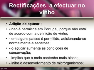 Rectificações a efectuar no
vinho
• Adição de açúcar :
• - não é permitida em Portugal, porque não está
de acordo com a definição de vinho;
• - em alguns países é permitido, adicionando-se
normalmente a sacarose;
• - o açúcar aumenta as condições de
conservação;
• - implica que o meio contenha mais álcool;
• - inibe o desenvolvimento de microrganismos;
 