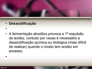 • Desacidificação
•
• A fermentação alcoólica provoca a 1ª expulsão
da acidez, contudo por vezes é necessário a
desacidificação química ou biológica (mais difícil
de realizar) quando o mosto tem acidez em
excesso.
•
 