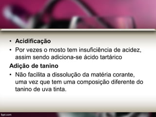 • Acidificação
• Por vezes o mosto tem insuficiência de acidez,
assim sendo adiciona-se ácido tartárico
Adição de tanino
• Não facilita a dissolução da matéria corante,
uma vez que tem uma composição diferente do
tanino de uva tinta.
 