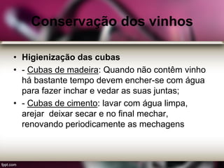 Conservação dos vinhos
• Higienização das cubas
• - Cubas de madeira: Quando não contêm vinho
há bastante tempo devem encher-se com água
para fazer inchar e vedar as suas juntas;
• - Cubas de cimento: lavar com água limpa,
arejar deixar secar e no final mechar,
renovando periodicamente as mechagens
 