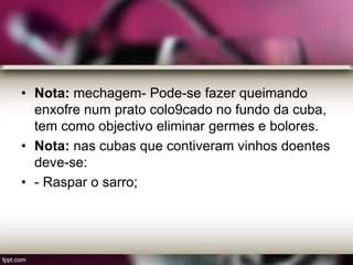 • Nota: mechagem- Pode-se fazer queimando
enxofre num prato colo9cado no fundo da cuba,
tem como objectivo eliminar germes e bolores.
• Nota: nas cubas que contiveram vinhos doentes
deve-se:
• - Raspar o sarro;
 
