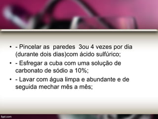 • - Pincelar as paredes 3ou 4 vezes por dia
(durante dois dias)com ácido sulfúrico;
• - Esfregar a cuba com uma solução de
carbonato de sódio a 10%;
• - Lavar com água limpa e abundante e de
seguida mechar mês a mês;
 