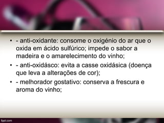 • - anti-oxidante: consome o oxigénio do ar que o
oxida em ácido sulfúrico; impede o sabor a
madeira e o amarelecimento do vinho;
• - anti-oxidásco: evita a casse oxidásica (doença
que leva a alterações de cor);
• - melhorador gostativo: conserva a frescura e
aroma do vinho;
 
