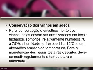 • Conservação dos vinhos em adega
• Para conservação e envelhecimento dos
vinhos, estes devem ser armazenados em locais
fechados, sombrios, relativamente húmidos( 70
a 75%de humidade )e frescos(11 a 15ºC ), sem
alterações bruscas de temperatura. Para a
manutenção dos requisitos atrás descritos deve-
se medir regularmente a temperatura e
humidade.
 