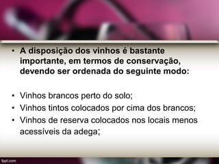 • A disposição dos vinhos é bastante
importante, em termos de conservação,
devendo ser ordenada do seguinte modo:
• Vinhos brancos perto do solo;
• Vinhos tintos colocados por cima dos brancos;
• Vinhos de reserva colocados nos locais menos
acessíveis da adega;
 