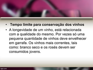 • Tempo limite para conservação dos vinhos
• A longevidade de um vinho, está relacionada
com a qualidade do mesmo. Por vezes só uma
pequena quantidade de vinhos deve envelhecer
em garrafa. Os vinhos mais correntes, tais
como: branco seco e os rosés devem ser
consumidos jovens.
 