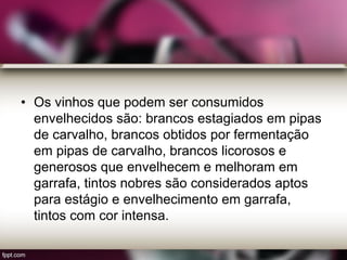 • Os vinhos que podem ser consumidos
envelhecidos são: brancos estagiados em pipas
de carvalho, brancos obtidos por fermentação
em pipas de carvalho, brancos licorosos e
generosos que envelhecem e melhoram em
garrafa, tintos nobres são considerados aptos
para estágio e envelhecimento em garrafa,
tintos com cor intensa.
 