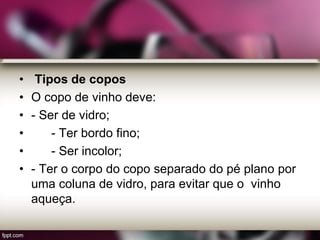 • Tipos de copos
• O copo de vinho deve:
• - Ser de vidro;
• - Ter bordo fino;
• - Ser incolor;
• - Ter o corpo do copo separado do pé plano por
uma coluna de vidro, para evitar que o vinho
aqueça.
 