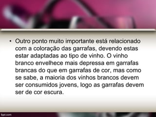 • Outro ponto muito importante está relacionado
com a coloração das garrafas, devendo estas
estar adaptadas ao tipo de vinho. O vinho
branco envelhece mais depressa em garrafas
brancas do que em garrafas de cor, mas como
se sabe, a maioria dos vinhos brancos devem
ser consumidos jovens, logo as garrafas devem
ser de cor escura.
 