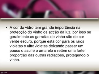 • A cor do vidro tem grande importância na
protecção do vinho da acção da luz, por isso se
geralmente as garrafas de vinho são de cor
verde escuro, porque esta cor pára os raios
violetas e ultravioletas deixando passar um
pouco o azul e o amarelo e retém uma forte
proporção das outras radiações, protegendo o
vinho.
 