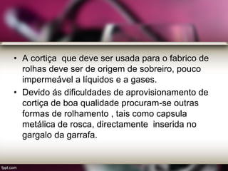 • A cortiça que deve ser usada para o fabrico de
rolhas deve ser de origem de sobreiro, pouco
impermeável a líquidos e a gases.
• Devido ás dificuldades de aprovisionamento de
cortiça de boa qualidade procuram-se outras
formas de rolhamento , tais como capsula
metálica de rosca, directamente inserida no
gargalo da garrafa.
 