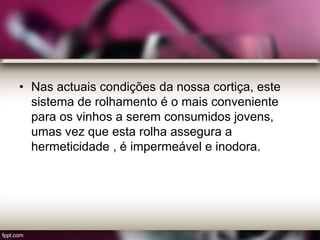 • Nas actuais condições da nossa cortiça, este
sistema de rolhamento é o mais conveniente
para os vinhos a serem consumidos jovens,
umas vez que esta rolha assegura a
hermeticidade , é impermeável e inodora.
 