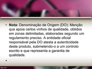 • Nota: Denominação de Origem (DO): Menção
que apoia certos vinhos de qualidade, obtidos
em zonas delimitadas, elaboradas segundo um
regulamento preciso. A entidade oficial
responsável pela DO atesta a autenticidade
deste produto, submetendo-o a um controlo
escrito e que representa a garantia de
qualidade.
•
 
