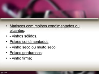 • Mariscos com molhos condimentados ou
picantes:
• - vinhos sólidos.
• Peixes condimentados:
• - vinho seco ou muito seco;
• Peixes gordurosos:
• - vinho firme;
 