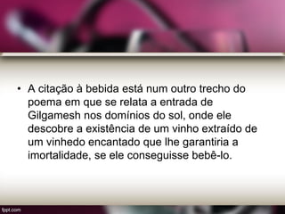 • A citação à bebida está num outro trecho do
poema em que se relata a entrada de
Gilgamesh nos domínios do sol, onde ele
descobre a existência de um vinho extraído de
um vinhedo encantado que lhe garantiria a
imortalidade, se ele conseguisse bebê-lo.
 